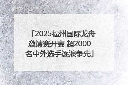 2025福州国际龙舟邀请赛开赛 超2000名中外选手逐浪争先