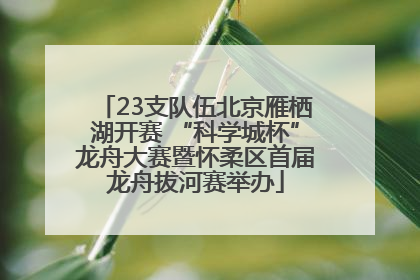 23支队伍北京雁栖湖开赛 “科学城杯”龙舟大赛暨怀柔区首届龙舟拔河赛举办
