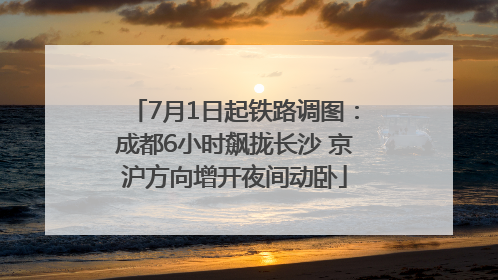 7月1日起铁路调图：成都6小时飙拢长沙 京沪方向增开夜间动卧