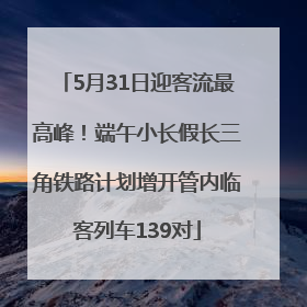 5月31日迎客流最高峰！端午小长假长三角铁路计划增开管内临客列车139对