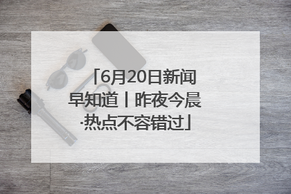 6月20日新闻早知道丨昨夜今晨·热点不容错过