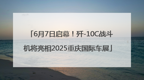 6月7日启幕！歼-10C战斗机将亮相2025重庆国际车展